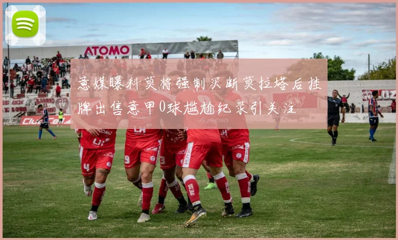 意媒曝科莫将强制买断莫拉塔后挂牌出售意甲0球尴尬纪录引关注