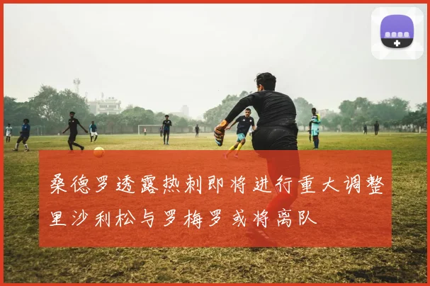 桑德罗透露热刺即将进行重大调整里沙利松与罗梅罗或将离队