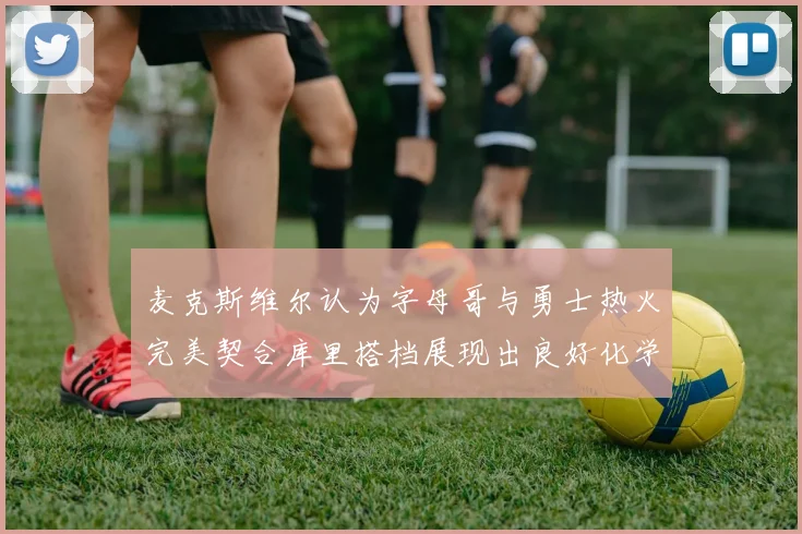 麦克斯维尔认为字母哥与勇士热火完美契合库里搭档展现出良好化学反应