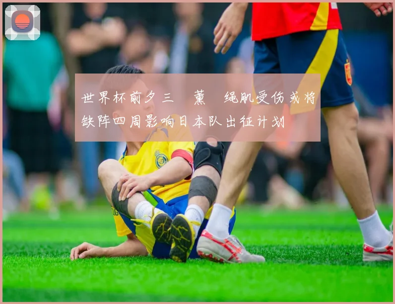 世界杯前夕三笘薰腘绳肌受伤或将缺阵四周影响日本队出征计划