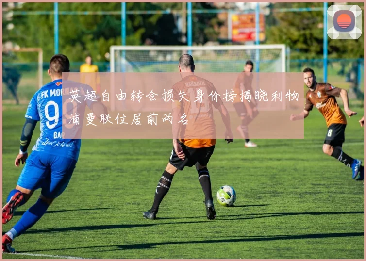 英超自由转会损失身价榜揭晓利物浦曼联位居前两名