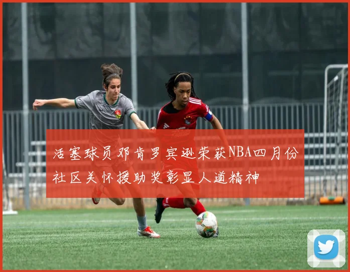 活塞球员邓肯罗宾逊荣获NBA四月份社区关怀援助奖彰显人道精神