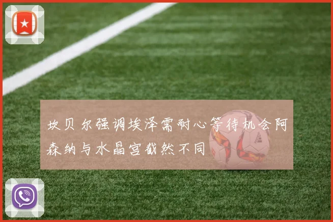 坎贝尔强调埃泽需耐心等待机会阿森纳与水晶宫截然不同