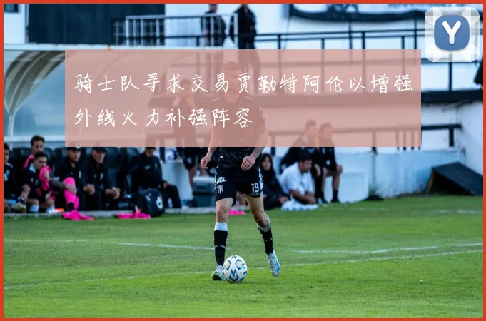 骑士队寻求交易贾勒特阿伦以增强外线火力补强阵容