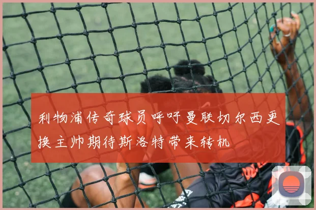 利物浦传奇球员呼吁曼联切尔西更换主帅期待斯洛特带来转机