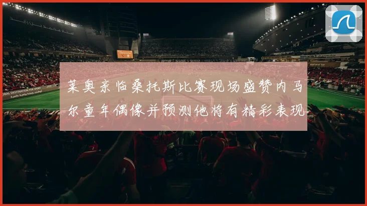 莱奥亲临桑托斯比赛现场盛赞内马尔童年偶像并预测他将有精彩表现