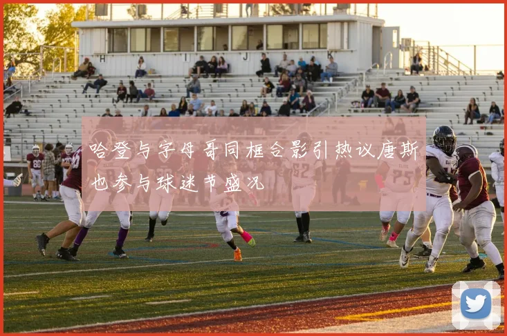 哈登与字母哥同框合影引热议唐斯也参与球迷节盛况